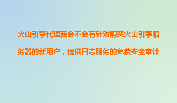 火山引擎代理商会不会有针对购买火山引擎服务器的新用户，提供日志服务的免费安全审计？