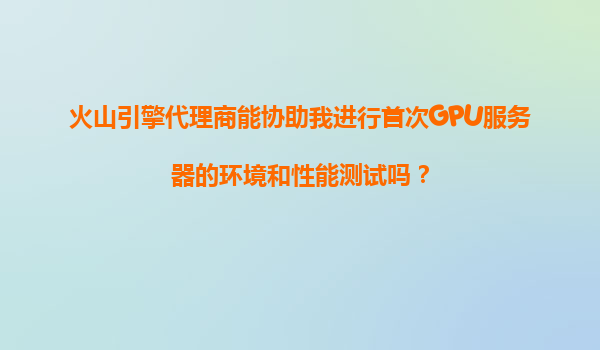 火山引擎代理商能协助我进行首次GPU服务器的环境和性能测试吗？