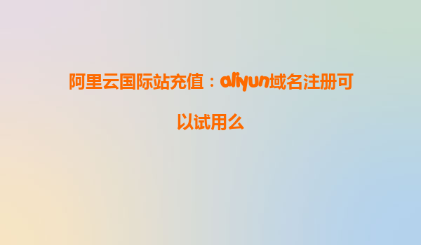 阿里云国际站充值：aliyun域名注册可以试用么