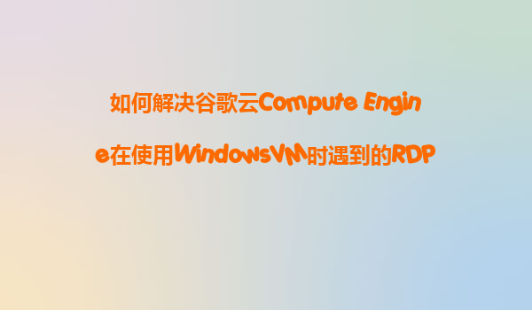 如何解决谷歌云Compute Engine在使用WindowsVM时遇到的RDP连接速度慢和图形界面卡顿问题？