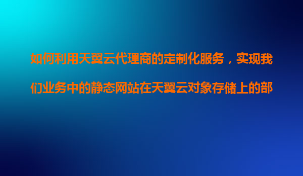 如何利用天翼云代理商的定制化服务，实现我们业务中的静态网站在天翼云对象存储上的部署？