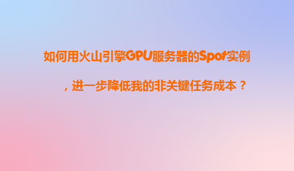 如何用火山引擎GPU服务器的Spot实例，进一步降低我的非关键任务成本？