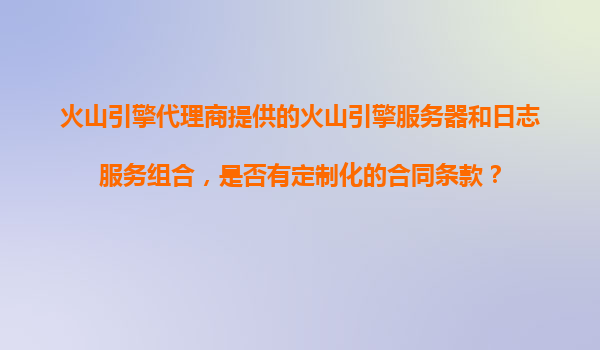 火山引擎代理商提供的火山引擎服务器和日志服务组合，是否有定制化的合同条款？