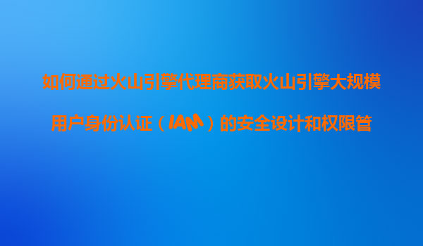 如何通过火山引擎代理商获取火山引擎大规模用户身份认证（IAM）的安全设计和权限管理的指导？