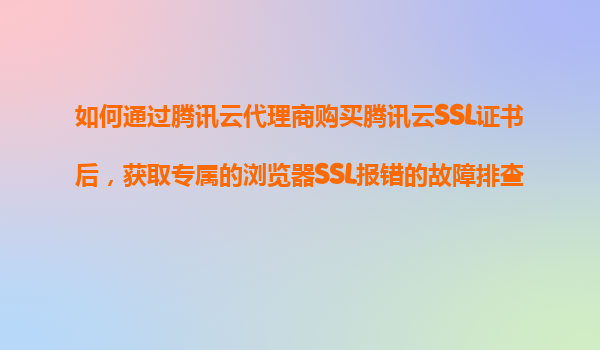 如何通过腾讯云代理商购买腾讯云SSL证书后，获取专属的浏览器SSL报错的故障排查和修复服务？