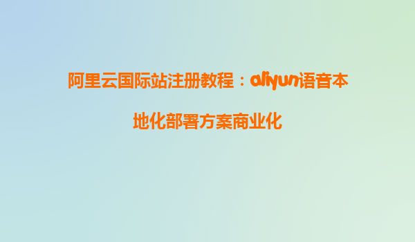 阿里云国际站注册教程：aliyun语音本地化部署方案商业化