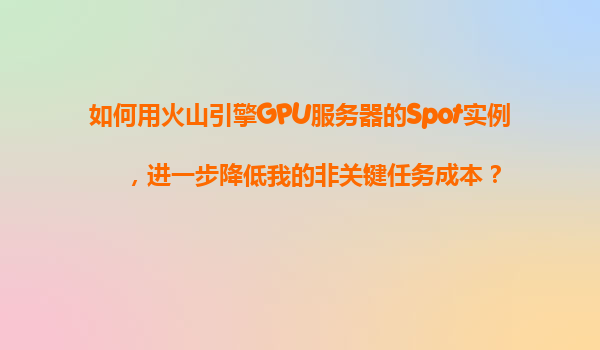 如何用火山引擎GPU服务器的Spot实例，进一步降低我的非关键任务成本？