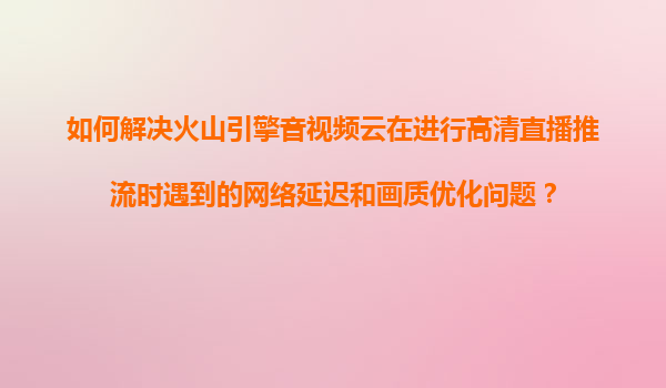 如何解决火山引擎音视频云在进行高清直播推流时遇到的网络延迟和画质优化问题？