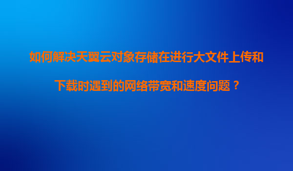 如何解决天翼云对象存储在进行大文件上传和下载时遇到的网络带宽和速度问题？