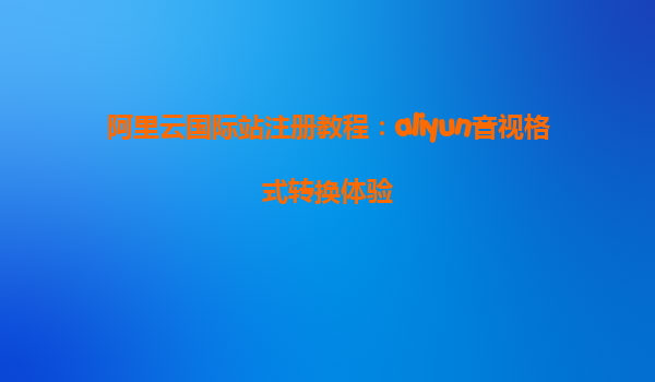 阿里云国际站注册教程：aliyun音视格式转换体验