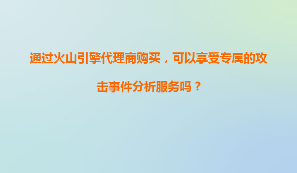 通过火山引擎代理商购买，可以享受专属的攻击事件分析服务吗？