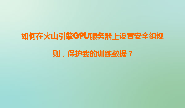 如何在火山引擎GPU服务器上设置安全组规则，保护我的训练数据？