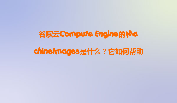 谷歌云Compute Engine的MachineImages是什么？它如何帮助我们完整地备份整个VM实例？