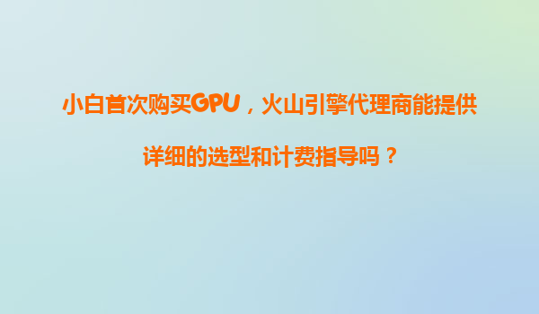 小白首次购买GPU，火山引擎代理商能提供详细的选型和计费指导吗？
