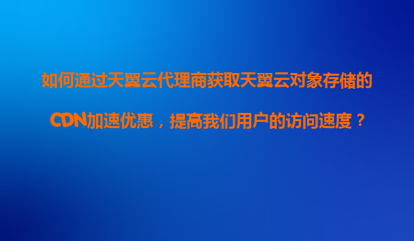 如何通过天翼云代理商获取天翼云对象存储的CDN加速优惠，提高我们用户的访问速度？