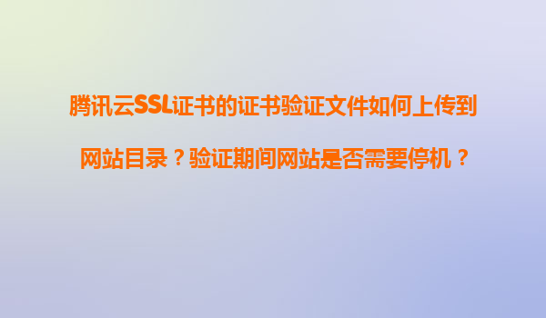 腾讯云SSL证书的证书验证文件如何上传到网站目录？验证期间网站是否需要停机？