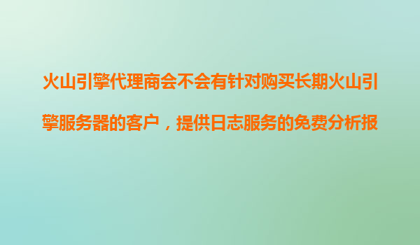 火山引擎代理商会不会有针对购买长期火山引擎服务器的客户，提供日志服务的免费分析报告？