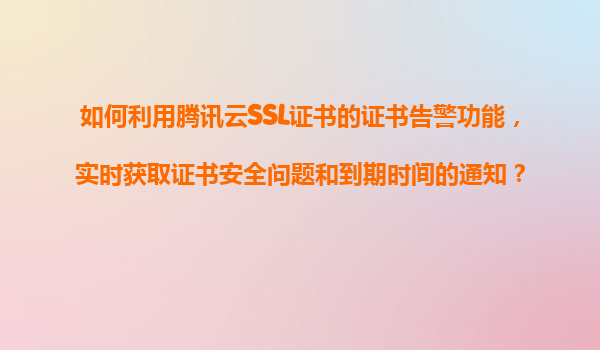 如何利用腾讯云SSL证书的证书告警功能，实时获取证书安全问题和到期时间的通知？