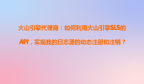 火山引擎代理商：如何利用火山引擎SLS的API，实现我的日志源的动态注册和注销？