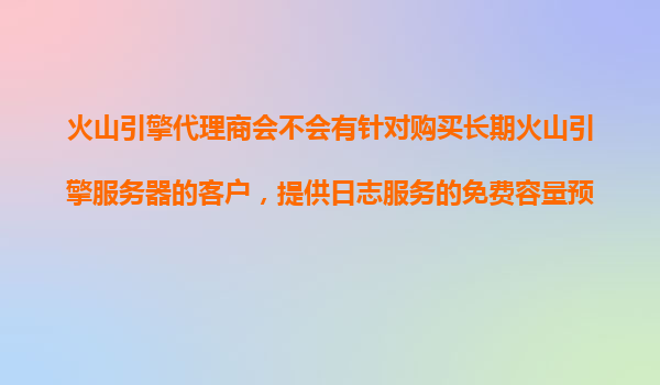 火山引擎代理商会不会有针对购买长期火山引擎服务器的客户，提供日志服务的免费容量预估？