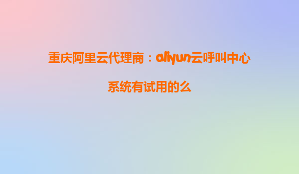 重庆阿里云代理商：aliyun云呼叫中心系统有试用的么