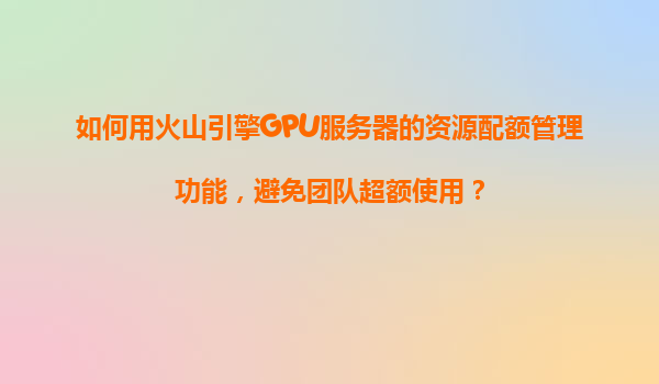 如何用火山引擎GPU服务器的资源配额管理功能，避免团队超额使用？