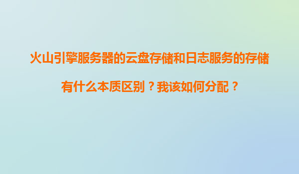 火山引擎服务器的云盘存储和日志服务的存储有什么本质区别？我该如何分配？