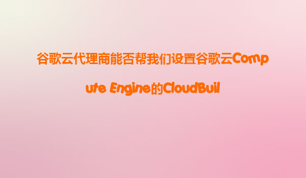谷歌云代理商能否帮我们设置谷歌云Compute Engine的CloudBuild，实现VM镜像的自动化构建和部署？