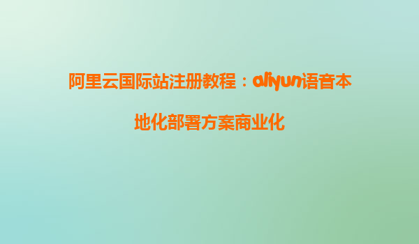 阿里云国际站注册教程：aliyun语音本地化部署方案商业化