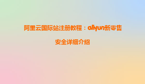 阿里云国际站注册教程：aliyun新零售安全详细介绍
