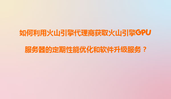 如何利用火山引擎代理商获取火山引擎GPU服务器的定期性能优化和软件升级服务？