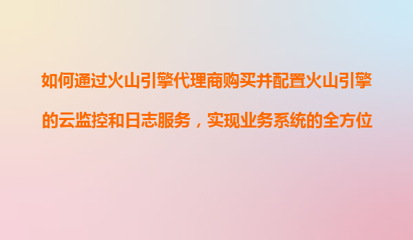 如何通过火山引擎代理商购买并配置火山引擎的云监控和日志服务，实现业务系统的全方位监测？