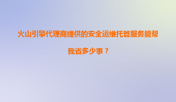 火山引擎代理商提供的安全运维托管服务能帮我省多少事？