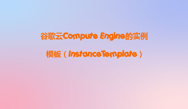 谷歌云Compute Engine的实例模板（InstanceTemplate）是什么？它如何帮助我们快速部署多个相同的VM？