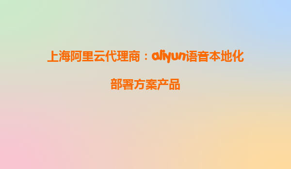 上海阿里云代理商：aliyun语音本地化部署方案产品