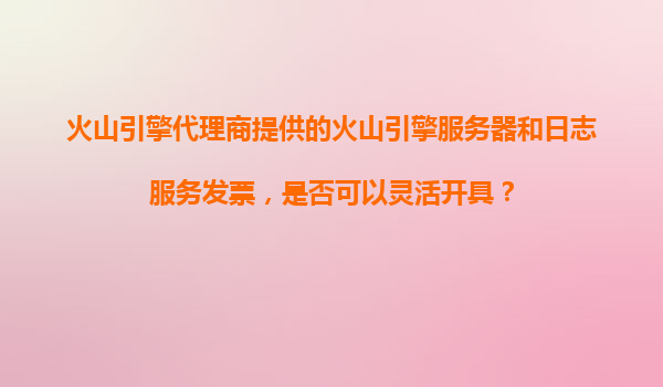 火山引擎代理商提供的火山引擎服务器和日志服务发票，是否可以灵活开具？