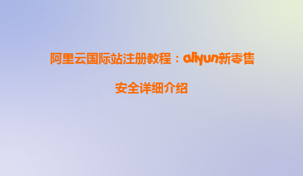 阿里云国际站注册教程：aliyun新零售安全详细介绍