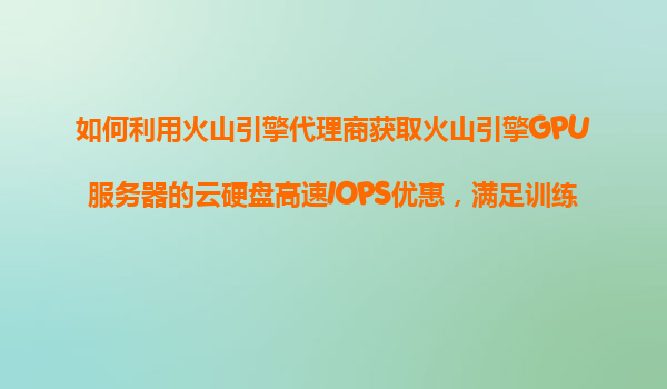 如何利用火山引擎代理商获取火山引擎GPU服务器的云硬盘高速IOPS优惠，满足训练数据读取需求？