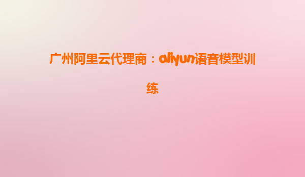 广州阿里云代理商：aliyun语音模型训练