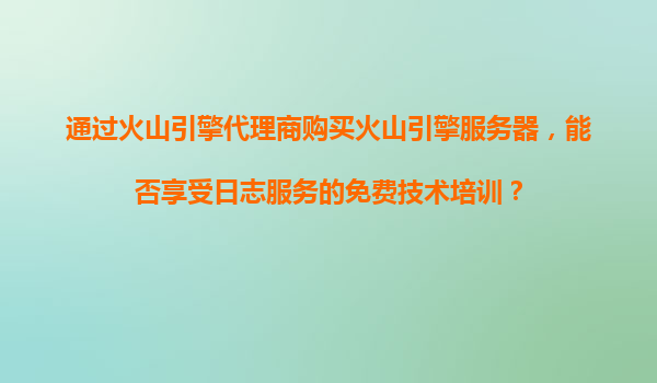 通过火山引擎代理商购买火山引擎服务器，能否享受日志服务的免费技术培训？
