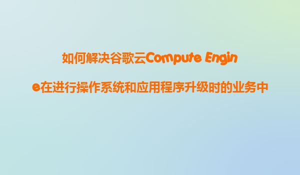 如何解决谷歌云Compute Engine在进行操作系统和应用程序升级时的业务中断问题？
