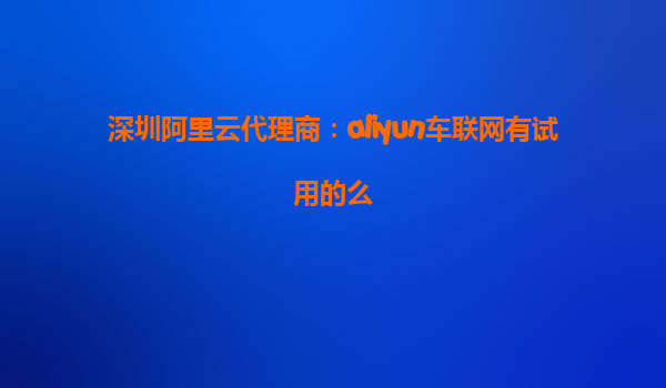 深圳阿里云代理商：aliyun车联网有试用的么