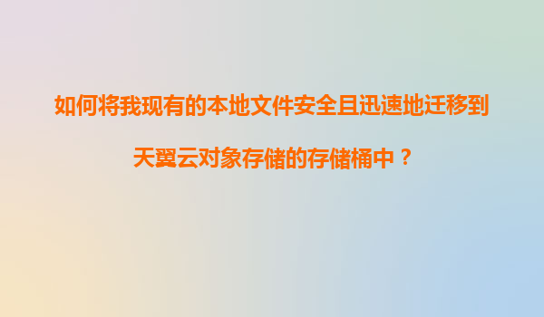 如何将我现有的本地文件安全且迅速地迁移到天翼云对象存储的存储桶中？