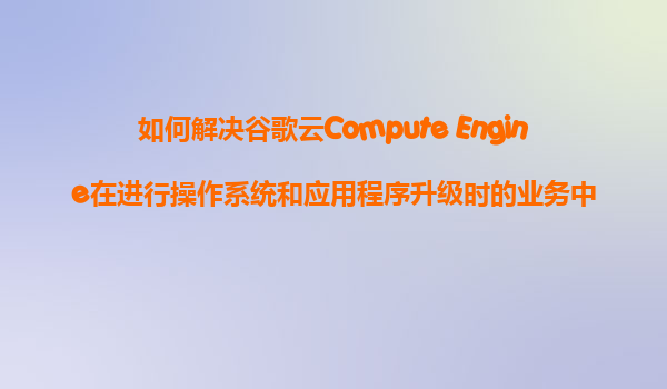 如何解决谷歌云Compute Engine在进行操作系统和应用程序升级时的业务中断问题？