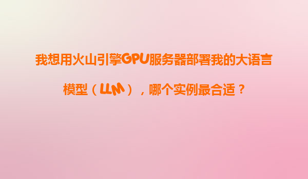 我想用火山引擎GPU服务器部署我的大语言模型（LLM），哪个实例最合适？