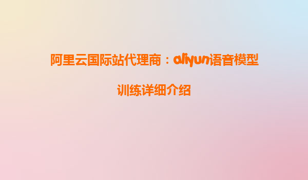 阿里云国际站代理商：aliyun语音模型训练详细介绍