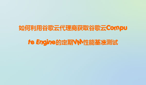 如何利用谷歌云代理商获取谷歌云Compute Engine的定期VM性能基准测试和优化报告服务？