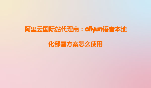 阿里云国际站代理商：aliyun语音本地化部署方案怎么使用