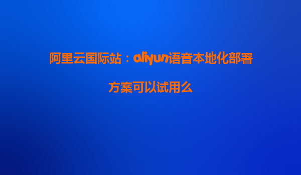 阿里云国际站：aliyun语音本地化部署方案可以试用么
