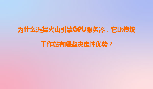 为什么选择火山引擎GPU服务器，它比传统工作站有哪些决定性优势？